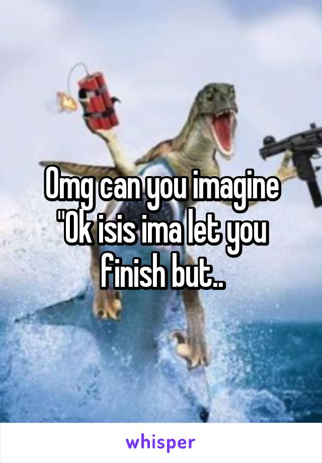 Omg can you imagine
"Ok isis ima let you finish but..