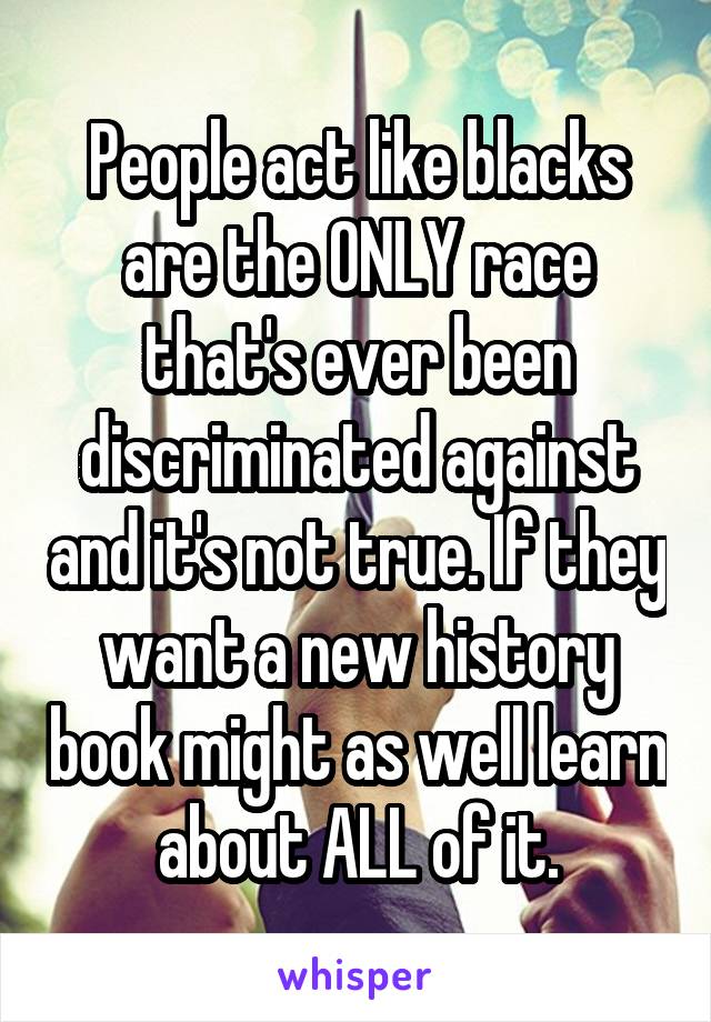 People act like blacks are the ONLY race that's ever been discriminated against and it's not true. If they want a new history book might as well learn about ALL of it.