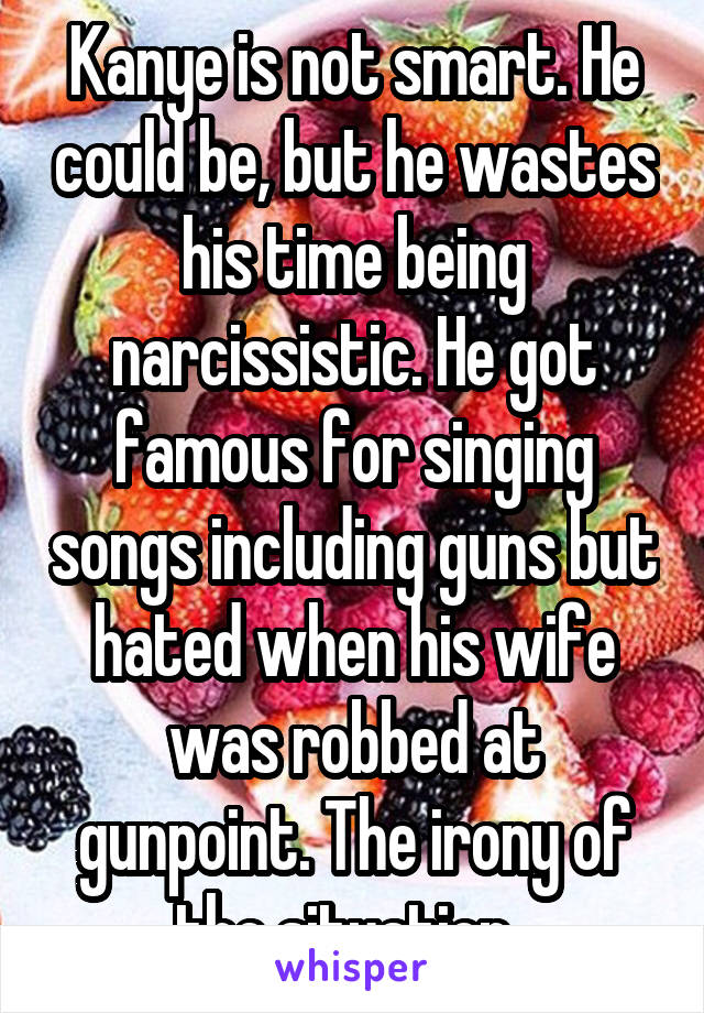 Kanye is not smart. He could be, but he wastes his time being narcissistic. He got famous for singing songs including guns but hated when his wife was robbed at gunpoint. The irony of the situation. 