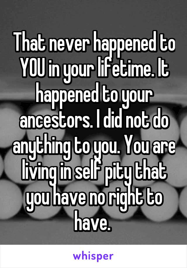 That never happened to YOU in your lifetime. It happened to your ancestors. I did not do anything to you. You are living in self pity that you have no right to have. 