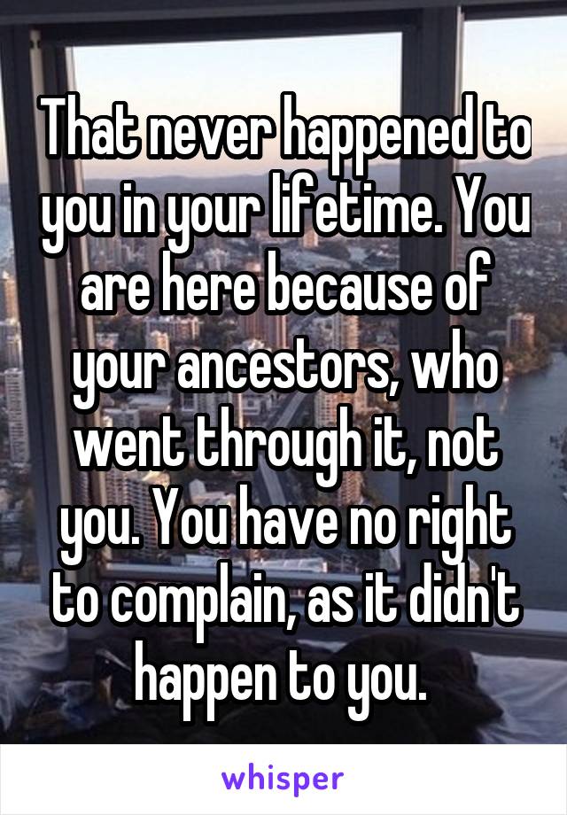 That never happened to you in your lifetime. You are here because of your ancestors, who went through it, not you. You have no right to complain, as it didn't happen to you. 