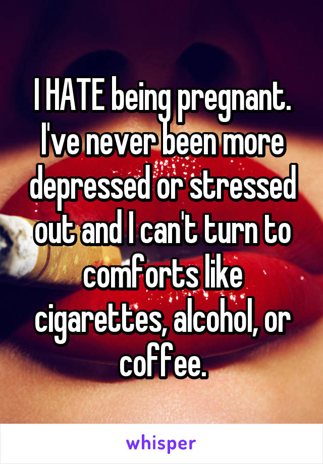 I HATE being pregnant. I've never been more depressed or stressed out and I can't turn to comforts like cigarettes, alcohol, or coffee.