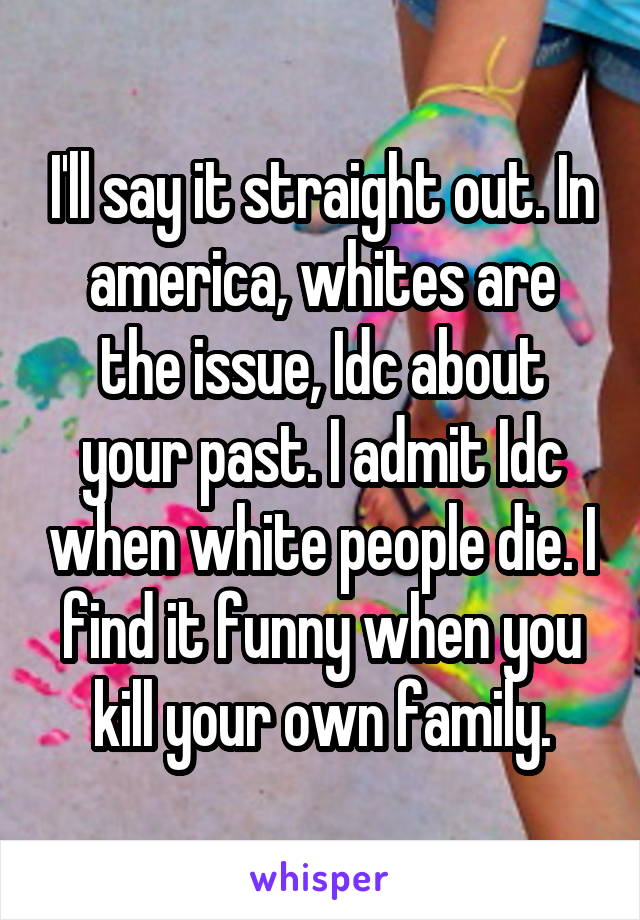 I'll say it straight out. In america, whites are the issue, Idc about your past. I admit Idc when white people die. I find it funny when you kill your own family.