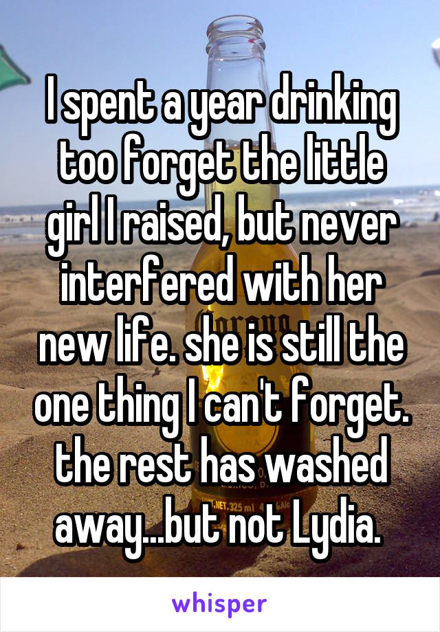 I spent a year drinking too forget the little girl I raised, but never interfered with her new life. she is still the one thing I can't forget. the rest has washed away...but not Lydia. 