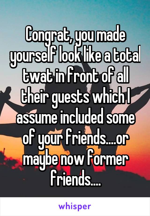 Congrat, you made yourself look like a total twat in front of all their guests which I assume included some of your friends....or maybe now former friends....