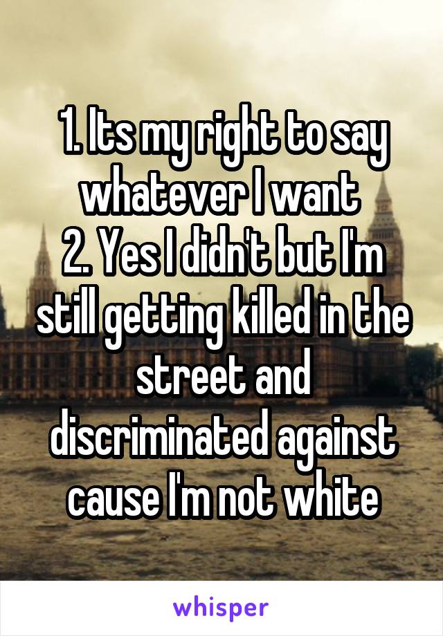 1. Its my right to say whatever I want 
2. Yes I didn't but I'm still getting killed in the street and discriminated against cause I'm not white