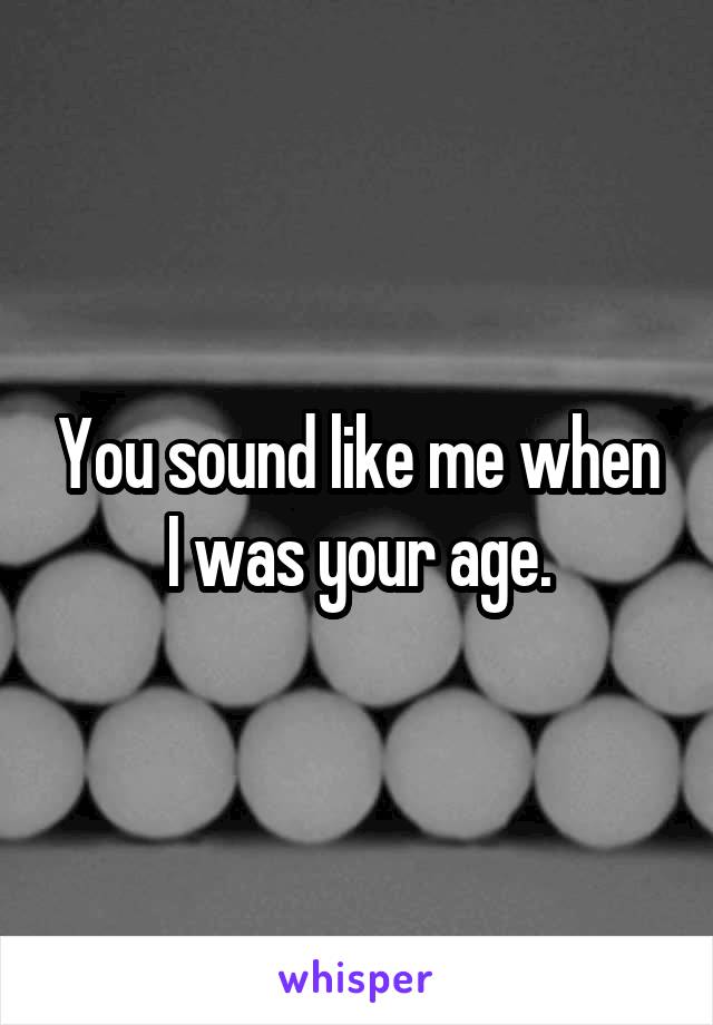 You sound like me when I was your age.