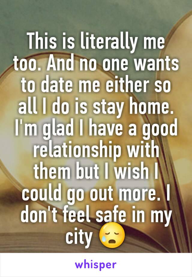 This is literally me too. And no one wants to date me either so all I do is stay home. I'm glad I have a good relationship with them but I wish I could go out more. I don't feel safe in my city 😥