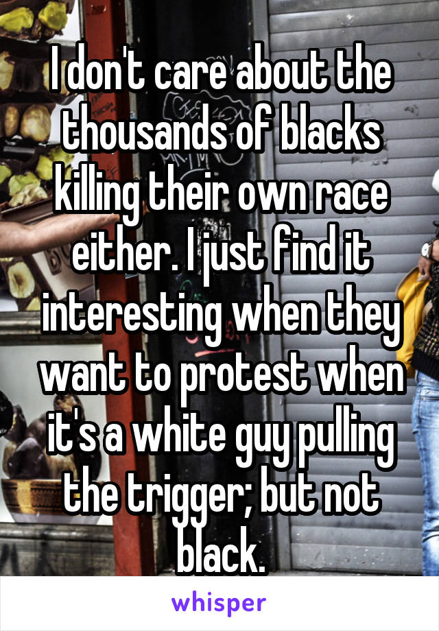 I don't care about the thousands of blacks killing their own race either. I just find it interesting when they want to protest when it's a white guy pulling the trigger; but not black.