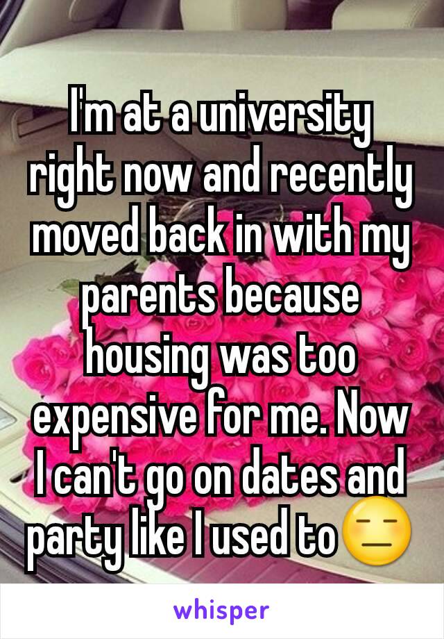 I'm at a university right now and recently moved back in with my parents because housing was too expensive for me. Now I can't go on dates and party like I used to😑