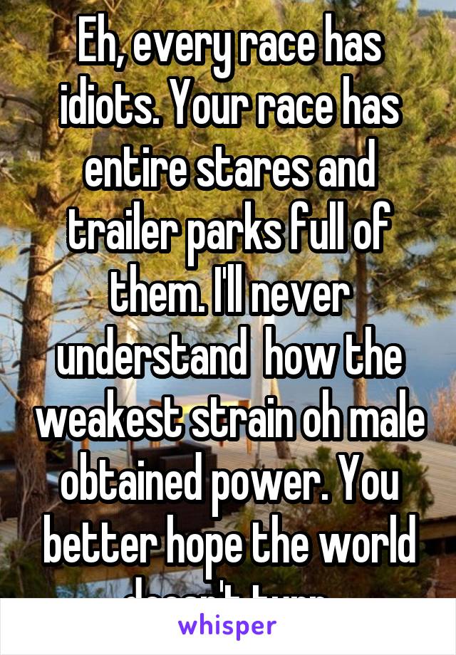 Eh, every race has idiots. Your race has entire stares and trailer parks full of them. I'll never understand  how the weakest strain oh male obtained power. You better hope the world doesn't turn 