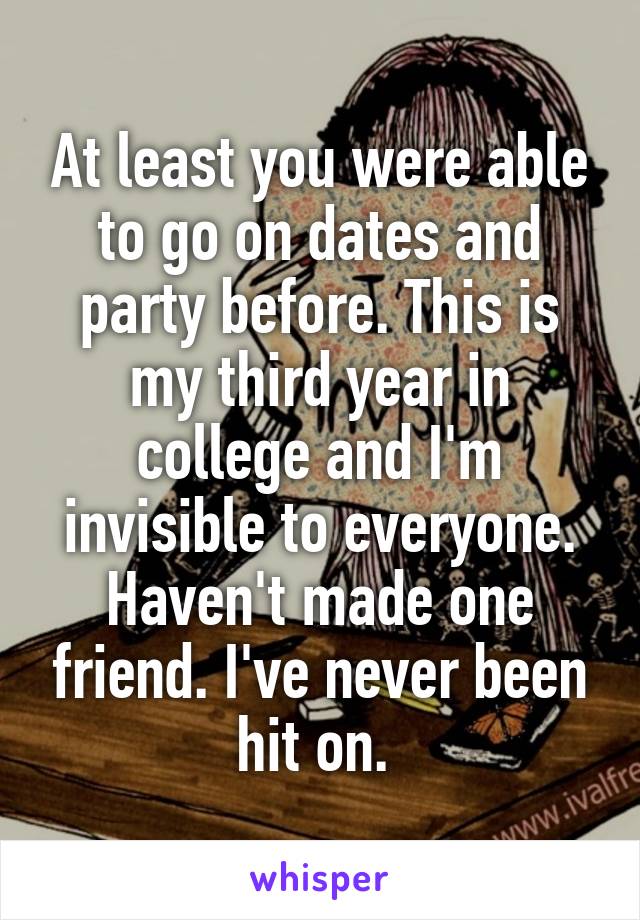 At least you were able to go on dates and party before. This is my third year in college and I'm invisible to everyone. Haven't made one friend. I've never been hit on. 