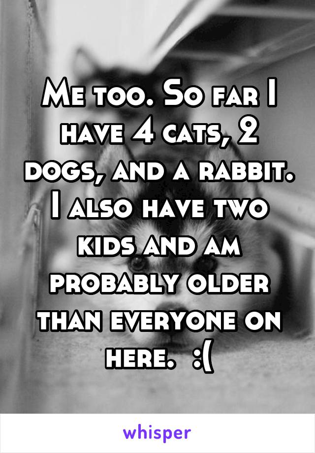 Me too. So far I have 4 cats, 2 dogs, and a rabbit. I also have two kids and am probably older than everyone on here.  :(