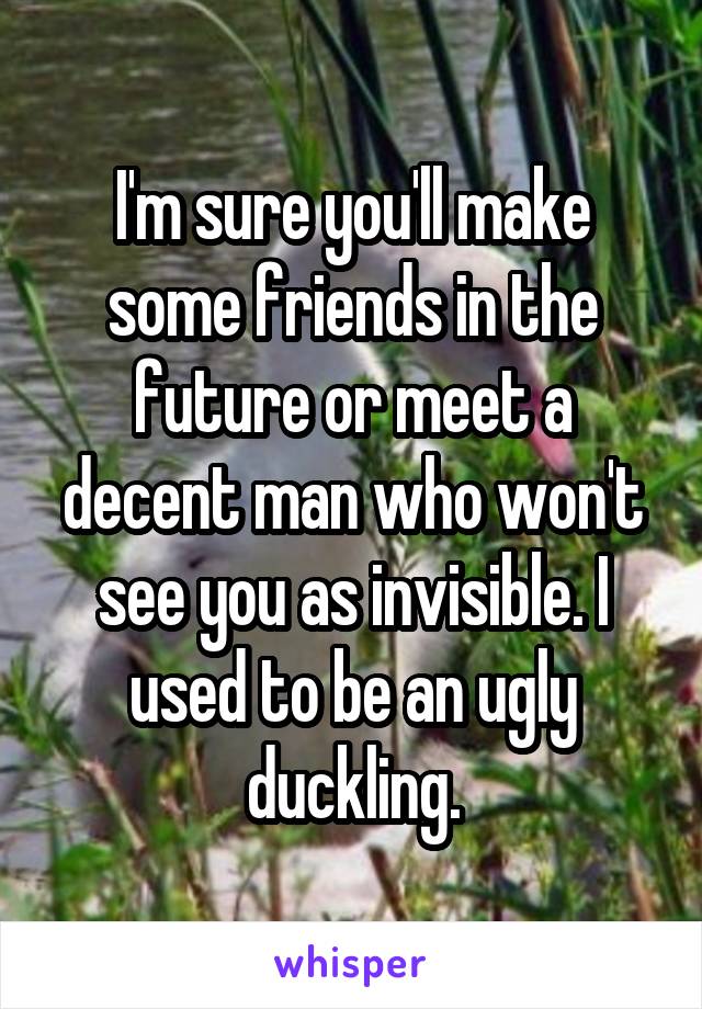 I'm sure you'll make some friends in the future or meet a decent man who won't see you as invisible. I used to be an ugly duckling.