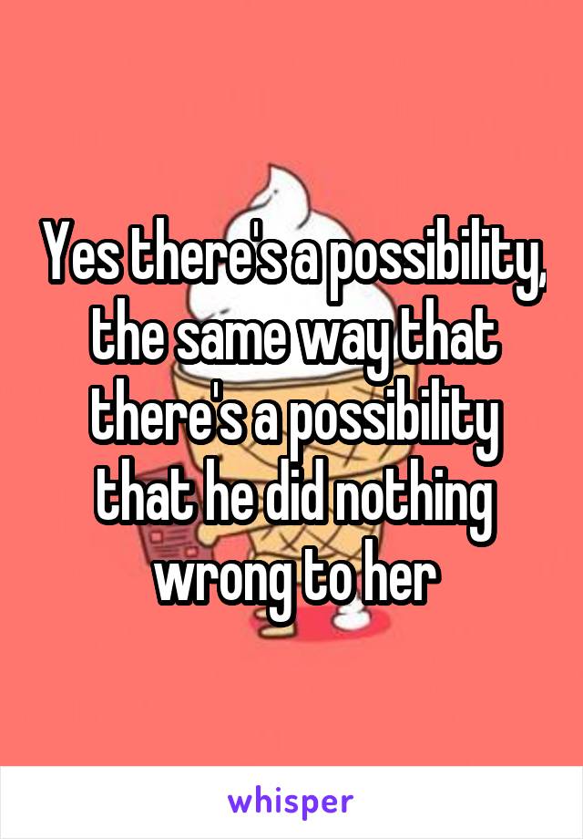 Yes there's a possibility, the same way that there's a possibility that he did nothing wrong to her