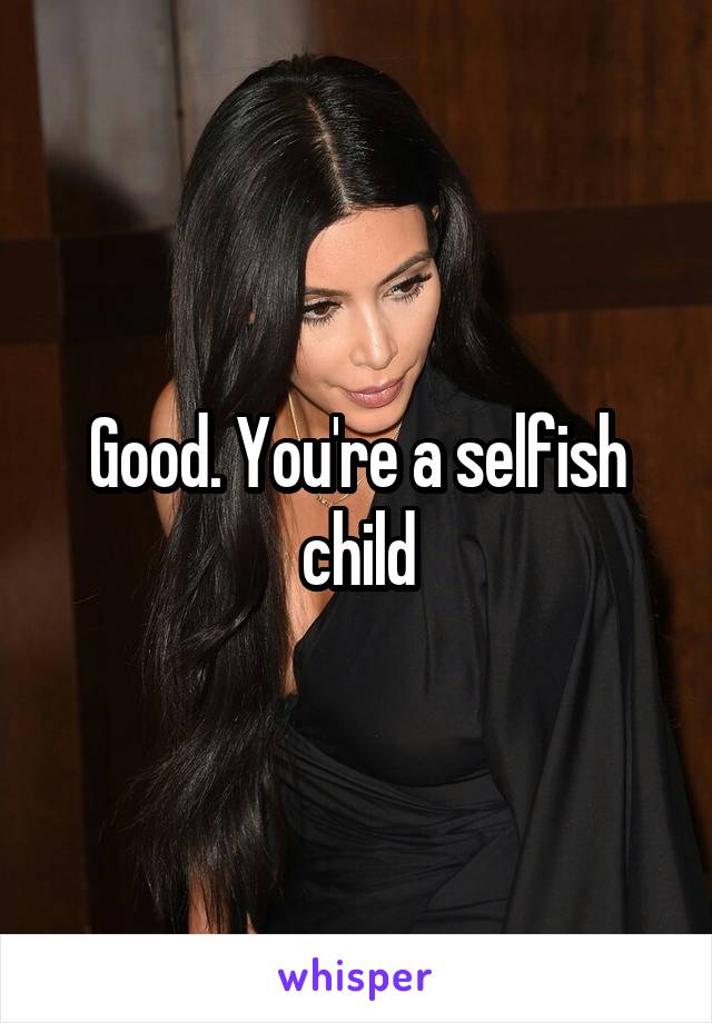 Good. You're a selfish child