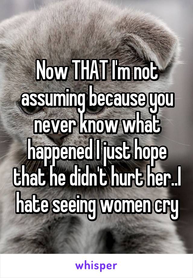 Now THAT I'm not assuming because you never know what happened I just hope that he didn't hurt her..I hate seeing women cry