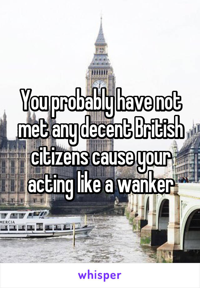 You probably have not met any decent British citizens cause your acting like a wanker