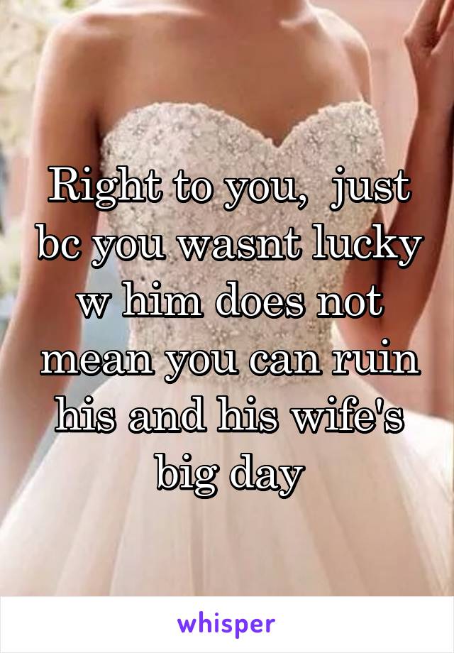 Right to you,  just bc you wasnt lucky w him does not mean you can ruin his and his wife's big day