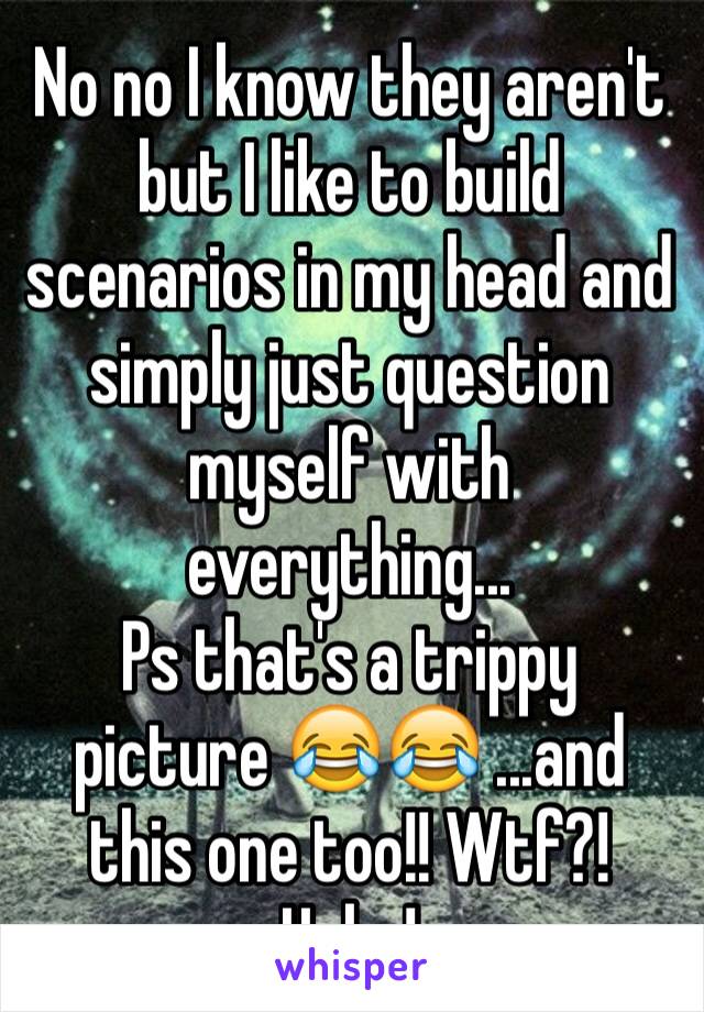 No no I know they aren't but I like to build scenarios in my head and simply just question myself with everything...
Ps that's a trippy picture 😂😂 ...and this one too!! Wtf?! Haha!