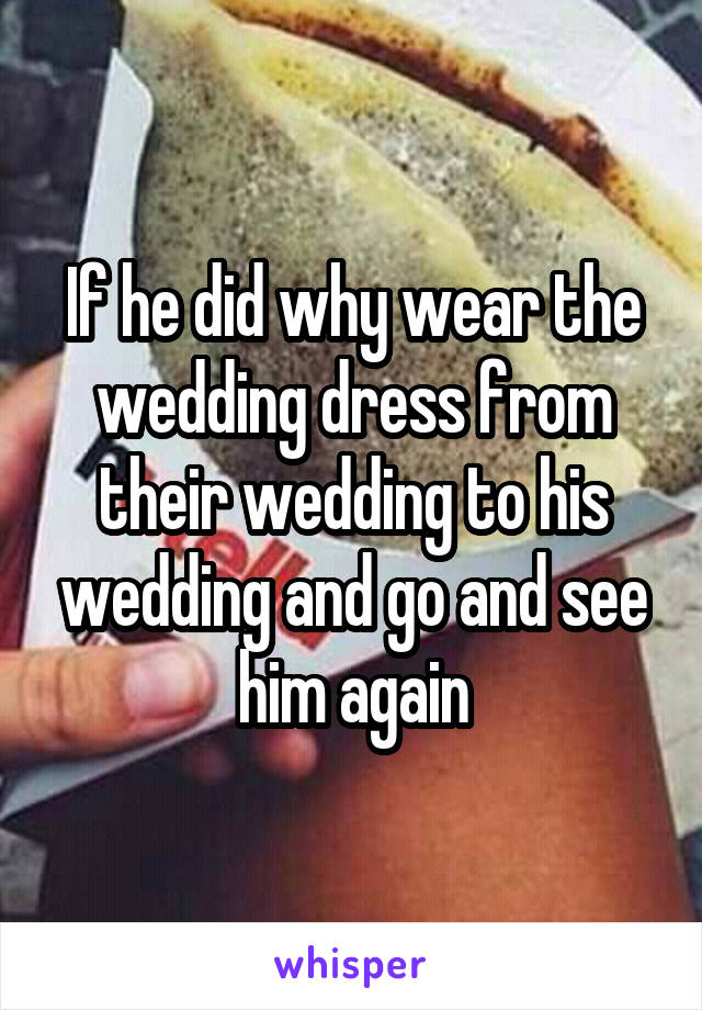 If he did why wear the wedding dress from their wedding to his wedding and go and see him again