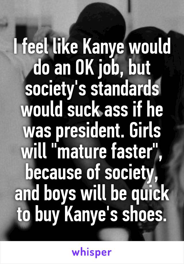 I feel like Kanye would do an OK job, but society's standards would suck ass if he was president. Girls will "mature faster", because of society, and boys will be quick to buy Kanye's shoes.