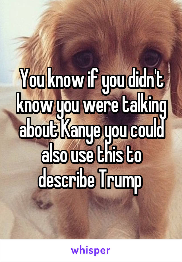 You know if you didn't know you were talking about Kanye you could also use this to describe Trump 