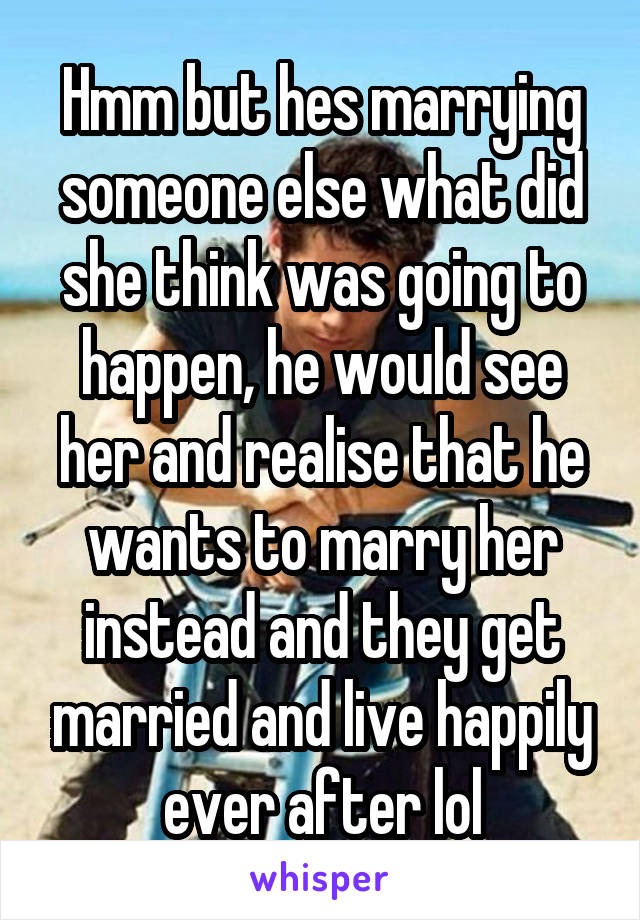 Hmm but hes marrying someone else what did she think was going to happen, he would see her and realise that he wants to marry her instead and they get married and live happily ever after lol