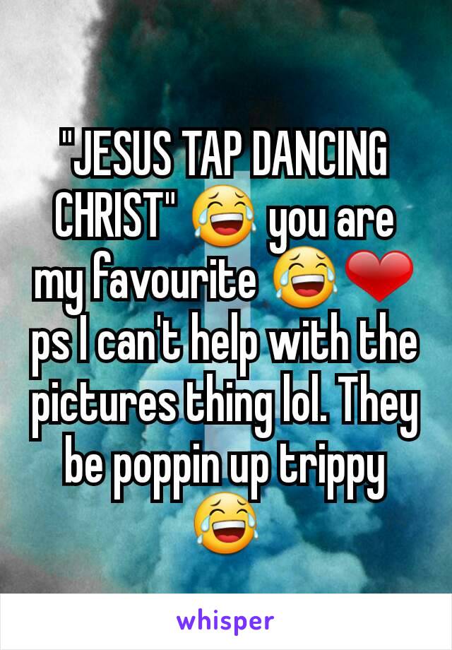 "JESUS TAP DANCING CHRIST" 😂 you are my favourite 😂❤ ps I can't help with the pictures thing lol. They be poppin up trippy 😂