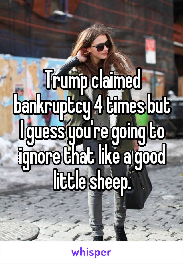 Trump claimed bankruptcy 4 times but I guess you're going to ignore that like a good little sheep.