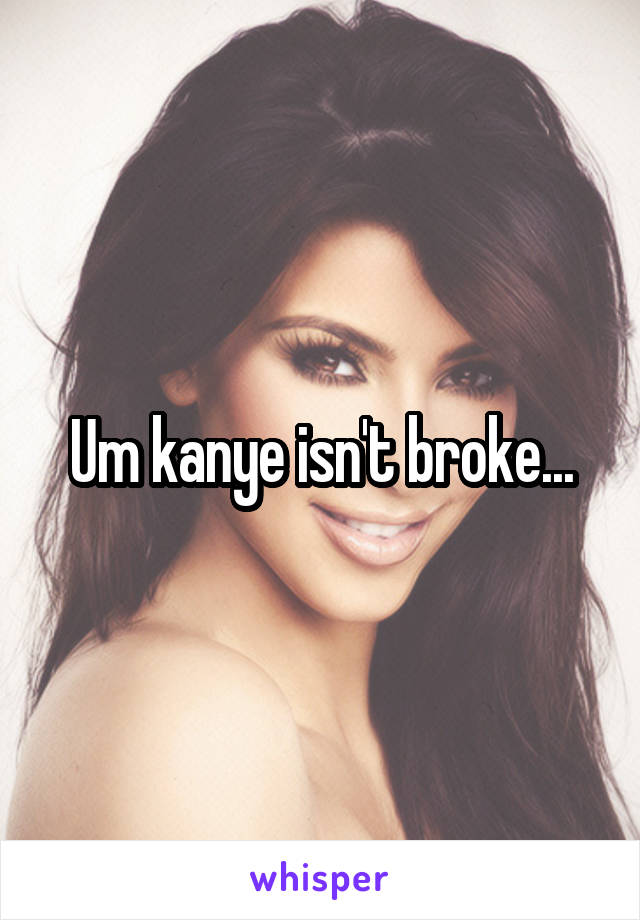 Um kanye isn't broke...