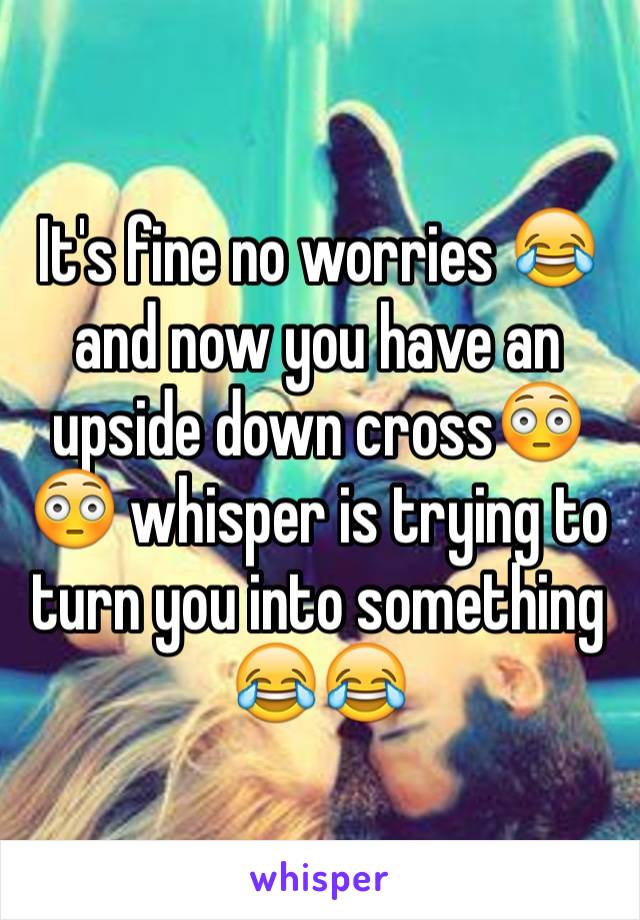 It's fine no worries 😂 and now you have an upside down cross😳😳 whisper is trying to turn you into something 😂😂