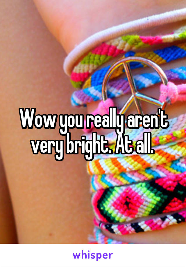 Wow you really aren't very bright. At all. 