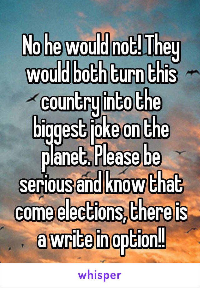 No he would not! They would both turn this country into the biggest joke on the planet. Please be serious and know that come elections, there is a write in option!!