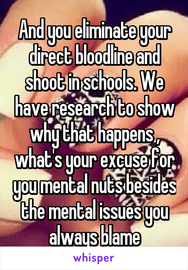 And you eliminate your direct bloodline and shoot in schools. We have research to show why that happens , what's your excuse for you mental nuts besides the mental issues you always blame