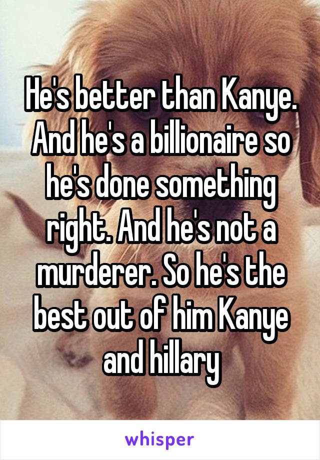 He's better than Kanye. And he's a billionaire so he's done something right. And he's not a murderer. So he's the best out of him Kanye and hillary