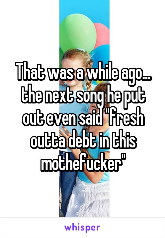 That was a while ago... the next song he put out even said "fresh outta debt in this mothefucker"