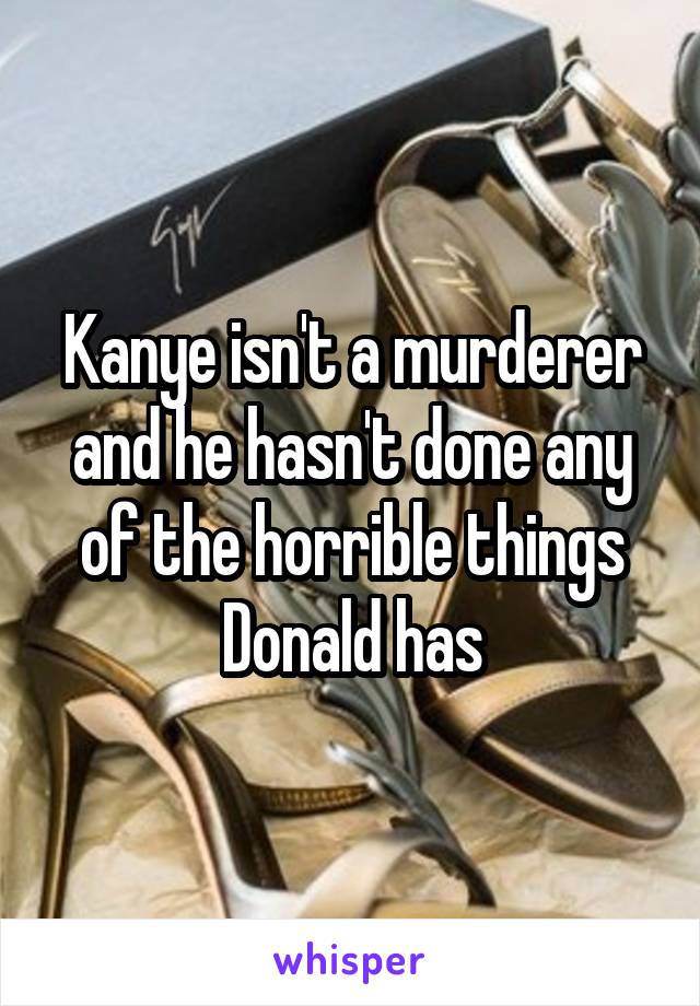 Kanye isn't a murderer and he hasn't done any of the horrible things Donald has