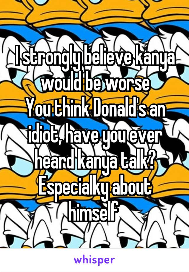 I strongly believe kanya would be worse
You think Donald's an idiot, have you ever heard kanya talk? Especialky about himself 