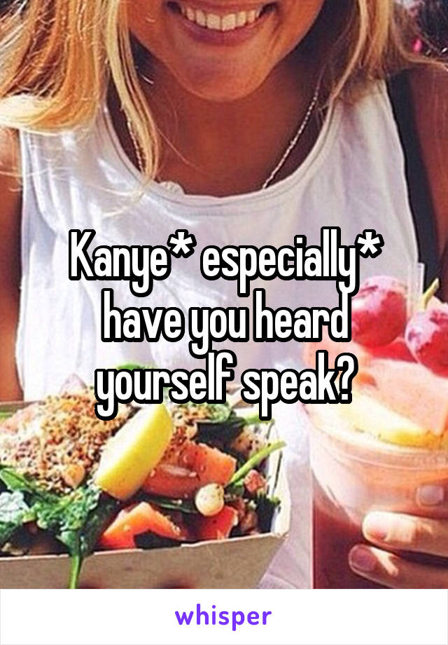 Kanye* especially* have you heard yourself speak?