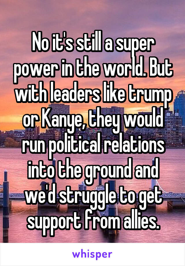 No it's still a super power in the world. But with leaders like trump or Kanye, they would run political relations into the ground and we'd struggle to get support from allies.