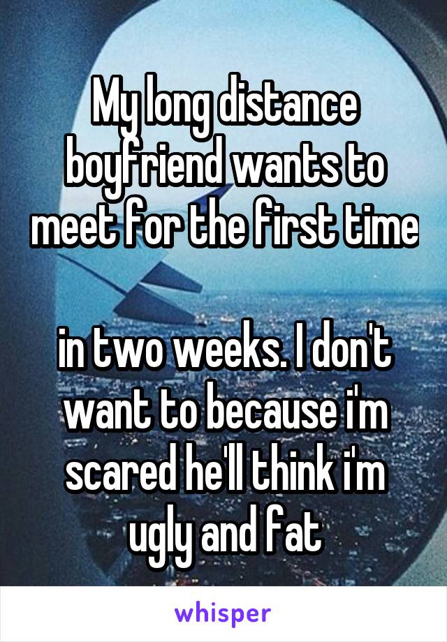 My long distance boyfriend wants to meet for the first time 
in two weeks. I don't want to because i'm scared he'll think i'm ugly and fat