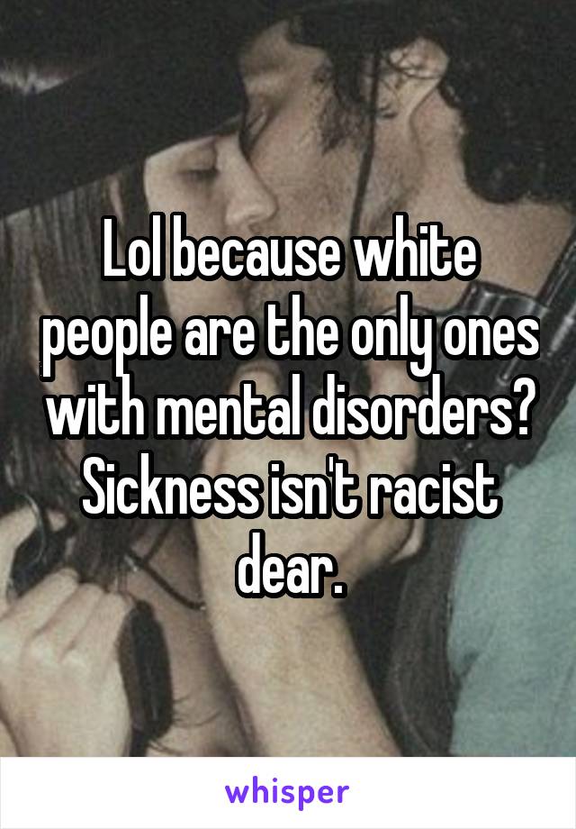 Lol because white people are the only ones with mental disorders? Sickness isn't racist dear.