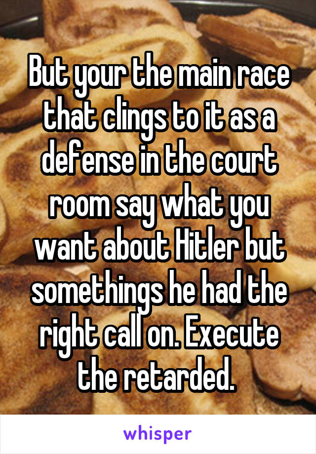 But your the main race that clings to it as a defense in the court room say what you want about Hitler but somethings he had the right call on. Execute the retarded. 