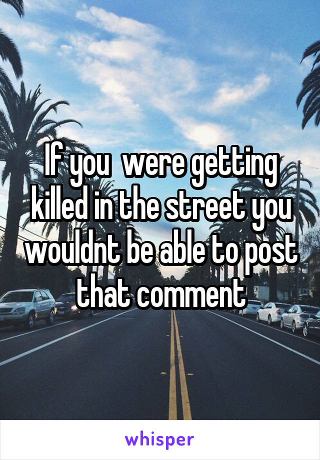 If you  were getting killed in the street you wouldnt be able to post that comment