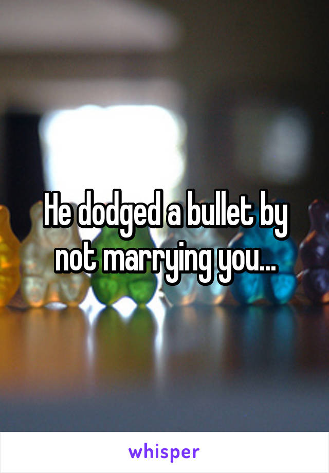 He dodged a bullet by not marrying you...