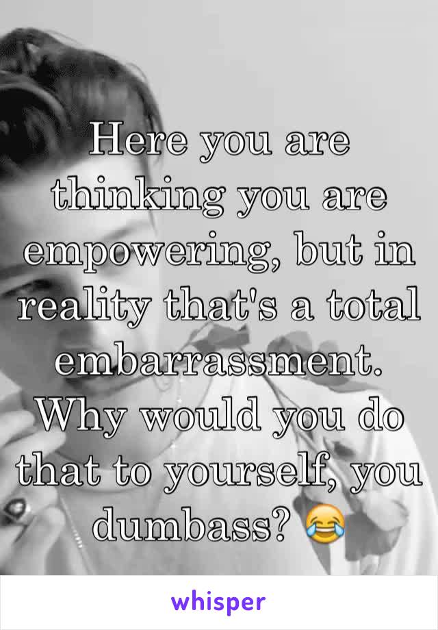 Here you are thinking you are empowering, but in reality that's a total embarrassment. Why would you do that to yourself, you dumbass? 😂