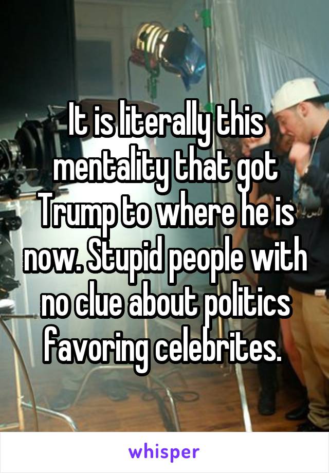 It is literally this mentality that got Trump to where he is now. Stupid people with no clue about politics favoring celebrites. 