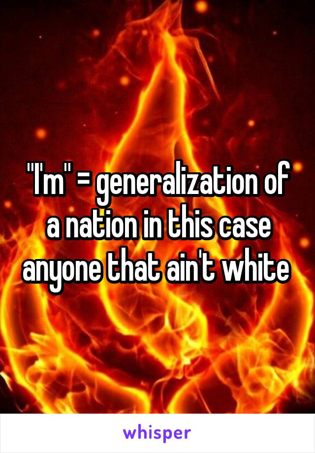 "I'm" = generalization of a nation in this case anyone that ain't white 