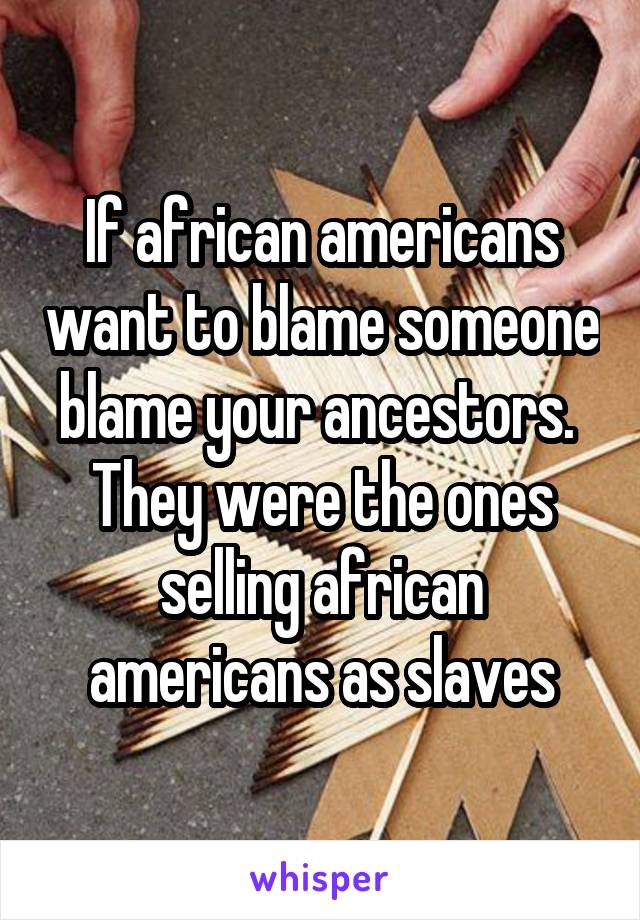 If african americans want to blame someone blame your ancestors.  They were the ones selling african americans as slaves